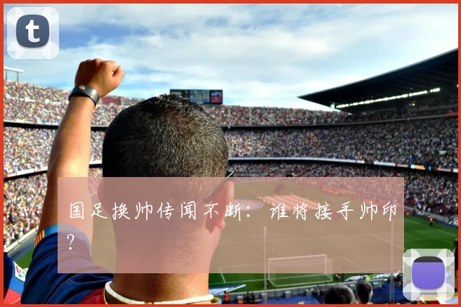 国足换帅传闻不断：谁将接手帅印？