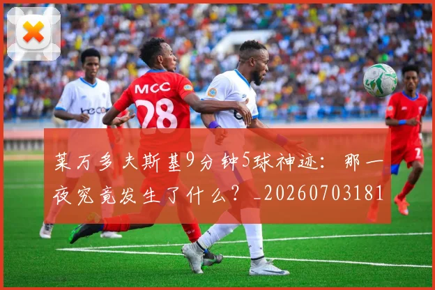 莱万多夫斯基9分钟5球神迹：那一夜究竟发生了什么？_20260703181758